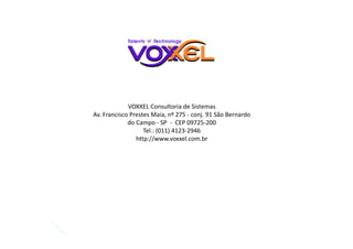 VOXXEL Consultoria de Sistemas
Av. Francisco Prestes Maia, nº 275 - conj. 91 São Bernardo
do Campo - SP - CEP 09725-200
Tel.: (011) 4123-2946
http://www.voxxel.com.br
 
