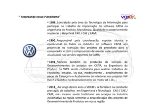 • 1988_Contratada pela área da Tecnologia da Informação para
participar no trabalho de implantação do software CATIA na
engenharia do Produto, Manufatura, Qualidade e posteriormente
implantar o Help Desk CAD / CAE / CAM;
• 1990_Responsável pela coordenação, suporte técnico e
operacional de todos os módulos do software CATIA aos
projetistas na transição dos projetos da prancheta para o
computador e com o compromisso de manter estes profissionais
atualizados nas versões seguintes do CATIA;
• 1991_Pioneira também na prestação de serviços de
Desenvolvimentos de projetos em CATIA, na Engenharia do
Produto da VWB sendo contratada para realizar trabalhos de
Feasibility, estudos, lay-out, modelamento , detalhamento de
peças de Carroçaria e Acabamento de interiores nos projetos VW
Hatch e Notch e no desenvolvimento do motor AE 1.0 L. ;
• 2013_ Ao longo destes anos a VOXXEL se fortalece na constante
prestação de trabalhos em Engenharia e Tecnologia CAD / CAE /
CAM, mas mesmo sendo tradicional em serviços na Industria
Automotiva da região sentimos a desaceleração dos projetos de
Desenvolvimento de Produtos em nossa região.
“ Recordando nosso Pioneirismo”
 
