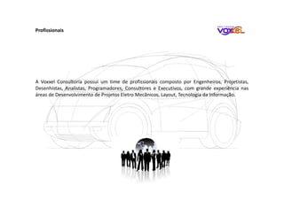 A Voxxel Consultoria possui um time de profissionais composto por Engenheiros, Projetistas,
Desenhistas, Analistas, Programadores, Consultores e Executivos, com grande experiência nas
áreas de Desenvolvimento de Projetos Eletro Mecânicos, Layout, Tecnologia da Informação.
Profissionais
 