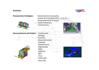 Atividades
Planejamento Estratégico: - Gerenciamento de projetos;
- Análise de Prioridades (Prio I, II, III, IV,...)
- Desenvolvimento de peças;
- Custos Industriais;
- Investimentos;
Desenvolvimento de Projetos: - Coordenação
- Package
- Conceito
- Desenvolvimento
- Codesign
- Detalhamento
- Digitalização
- DMU
- CATIA V5
- NX5
- Pro-e
- ICEM SURF
- Auto CAD
 