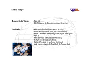 Área de Atuação
Documentação Técnica: - Part list;
- PDM (Sistema de Gerenciamento de Desenhos).
Qualidade - FMEA (Análise de Efeito e Modo de Falha);
- APQP (Planejamento Avançado de Qualidade);
- PAPP´s (Processo de Aprovação Peças para Produção);
- VDA´s
- CEP (Controle Estatístico de Processo);
- GD&T (Tolerância Geométrica);
- Kaisen (Processo de Melhoria Continua);
- AQF (Administração de Qualidade do Fornecedor)
 