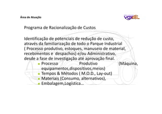 Área de Atuação
Programa de Racionalização de Custos
Identificação de potenciais de redução de custo,
através da familiarização de todo o Parque Industrial
( Processo produtivo, estoques, manuseio de material,
recebimentos e despachos) e/ou Administrativo,
desde a fase de investigação até aprovação final.
Processo Produtivo (Máquina,
equipamentos,dispositivos,meios)
Tempos & Métodos ( M.O.D., Lay-out)
Materiais (Consumo, alternativos),
Embalagem,Logística…
 