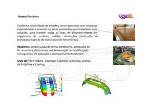 Nossos Parceiros
Conforme necessidade de projetos, temos parcerias com empresas
especializadas e atuantes no setor automotivo que trabalham com
soluções para atender todas as fases de desenvolvimento em
engenharia do produto, moldes, simulações construção de
protótipos e gestão da manufatura de ferramentais.
Readiness, conceituação da forma construtiva, aprovação de
ferramental e dispositivos, Implementação de modificações,
cronogramas de execução e acompanhamento técnico;
SIGN-OFF do Produto, Codesign, Engenharia Reversa, análise
de Moldflow e Cooling;
 