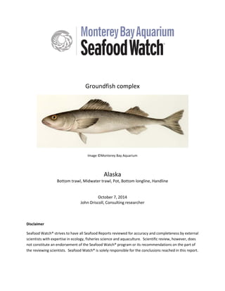 Groundfish complex
Image ©Monterey Bay Aquarium
Alaska
Bottom trawl, Midwater trawl, Pot, Bottom longline, Handline
October 7, 2014
John Driscoll, Consulting researcher
Disclaimer
Seafood Watch® strives to have all Seafood Reports reviewed for accuracy and completeness by external
scientists with expertise in ecology, fisheries science and aquaculture. Scientific review, however, does
not constitute an endorsement of the Seafood Watch® program or its recommendations on the part of
the reviewing scientists. Seafood Watch® is solely responsible for the conclusions reached in this report.
 