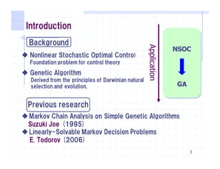 NSOC
GA
Application
3
Introduction
Background
u Nonlinear Stochastic Optimal Control
Foundation problem for control theory
u Genetic Algorithm
Derived from the principles of Darwinian natural
selection and evolution.
Previous research
uMarkov Chain Analysis on Simple Genetic Algorithms
Suzuki Joe (1995)
uLinearly-Solvable Markov Decision Problems
E. Todorov (2006)
 