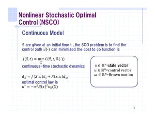 Nonlinear Stochastic Optimal
Control(NSCO)
Continuous Model
𝑥⃗ are given at an initial time t , the SCO problem is to find the
control path 𝑢 ' can minimized. the cost to go function is
continuous-time stochastic dynamics
d) = 𝑓 𝑋, 𝑢 𝑑/ + 𝐹 𝑥, 𝑢 𝑑2
optimal control law is
𝑢∗ = −𝜎6 𝐵 𝑥 8 𝜐)(𝑋)
6
𝐽(𝑥⃗,𝑡) = min
A
→
𝐶(𝑥⃗, 𝑡, 𝑢 ('))
𝑥 ∈ ℝFGstate vector
	𝑢 ∈ ℝFAcontrol	vector
	𝜔 ∈ ℝFPBrown	motion
 