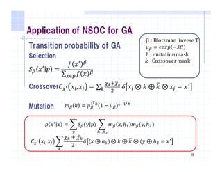 Application of NSOC for GA
Transition probability of GA
Selection
𝑆j 𝑥T
𝑝 =
𝑓 𝑥T j
∑ 𝑓 𝑥 j
X∈_
Crossover𝐶X] 𝑥l, 𝑥m = ∑
nopnqo
6r 𝛿 𝑥l ⊗ 𝑘 ⊕ 𝑘w ⊗ 𝑥m = 𝑥T
Mutation
8
𝑚j ℎ = 𝜇j
{|}
(1 − 𝜇j)~•{|}
β ∶ Blotzman		invese	T
𝜇j = ϵ𝑒𝑥𝑝 −𝜆𝛽
ℎ mutation	mask
	𝑘 Crossover	mask
𝑝 𝑥T 𝑥 = • 𝑆j 𝑦 𝑝
•
• 𝑚j 𝑥,ℎ{ 𝑚j(𝑦,ℎ6
}•,}‘
)	
			𝐶X] 𝑥l, 𝑥m •
𝜒r + 𝜒̅r
2
r
𝛿 (𝑥 ⊕ ℎ{)⊗ 𝑘 ⊕ 𝑘w ⊗ (𝑦 ⊕ ℎ6 = 𝑥T
 