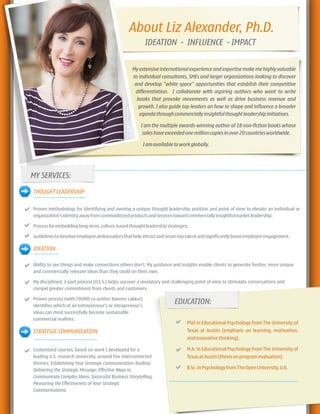 About Liz Alexander, Ph.D.
My extensive international experience and expertise make me highly valuable
to individual consultants, SMEs and larger organizations looking to discover
and develop "white space" opportunities that establish their competitive
differentiation. I collaborate with aspiring authors who want to write
books that provoke movements as well as drive business revenue and
growth. I also guide top leaders on how to shape and influence a broader
agendathroughcommerciallyinsightfulthoughtleadershipinitiatives.
I am the multiple awards-winning author of 18 non-fiction books whose
saleshaveexceededonemillioncopiesinover20countriesworldwide.
Iamavailabletoworkglobally.
--------------------------------------------------------------------------------------------------------------------------
MY SERVICES:
THOUGHTLEADERSHIP:
Proven methodology for identifying and owning a unique thought leadership position and point of view to elevate an individual or
organization'sidentityawayfromcommoditizedproductsandservicestowardcommerciallyinsightfulmarketleadership.
Processforembeddinglong-term,culture-basedthoughtleadershipstrategies.
Guidelinestodevelopemployeeambassadorsthathelpattractandretaintoptalentandsignificantlyboostemployeeengagement.
IDEATION:
Ability to see things and make connections others don't. My guidance and insights enable clients to generate fresher, more unique
and commercially relevant ideas than they could on their own.
My disciplined, 3-part process (O.E.S.) helps uncover a revelatory and challenging point of view to stimulate conversations and
compel greater commitment from clients and customers.
Proven process (with FOUND co-author Naveen Lakkur)
identifies which of an entrepreneur's or intrapreneur's
ideas can most successfully become sustainable
commercial realities.
STRATEGIC COMMUNICATION:
Customized courses, based on work I developed for a
leading U.S. research university, around five interconnected
themes: Establishing Your Strategic Communication Toolbox;
Delivering the Strategic Message; Effective Ways to
Communicate Complex Ideas; Successful Business Storytelling;
Measuring the Effectiveness of Your Strategic
Communications.
-----------
-----------------------------------------------------------
PhD in Educational Psychology from The University of
Texas at Austin (emphasis on learning, motivation,
andinnovativethinking).
M.A. in Educational Psychology from The University of
TexasatAustin(thesisonprogramevaluation)
B.Sc.inPsychologyfromTheOpenUniversity,U.K.
EDUCATION:
------------------------
-----------------------------
IDEATION - INFLUENCE - IMPACT
 