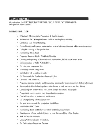 Organization: HARLEY DAVIDSON MOTOR CYCLE INDIA PVT LTD BAWAL.
Designation: Team Leader.
RESPONSIBILITIES:
• Effectively Meeting daily Production & Quality targets.
• Responsible for CKD operation of vehicle and Engine Assembly.
• Controlled Man power handling.
• Controlling the defects and part rejection by analyzing problem and taking countermeasure
• Doing PPS on day to day production.
• Maintaining 5S on floor.
• Preparing Reports (Daily, Weekly & Monthly )
• Creating and updating of Standard work instructions, PFMEA & Control plans.
• Implementation of PCN, PDN & ECN.
• Do kaizen on production line
• Effectively follow safety rules.
• Distribute work according to skill.
• Do Time study for Production of assembly line.
• Calculate FPY and CPH.
• Preparing training modules and Conducting trainings for teams to support skill development.
• Time study & Line balancing (Work distribution at each station as per Takt Time).
• Conducting DV and PV build for Launch of new model and model year.
• Prepare and correct control plan for production process.
• Deal with vendors to order tools and fixtures.
• Do Error proofing for Production line.
• Do layer process audit for production line (LPA).
• Installation of DC Tools.
• Maintaining Tools and fixture inventory and their procurement
• Development of new tools & fixtures to ease the assembling of the Engine.
• SAP PP module end user
• Using QC tools for daily production.
• Do Calibration of tools and fixtures
WORK PROFILE
 