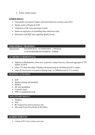 • Follow Andon system
OTHER SKILLS
 Final quality assessment, Engine cold test & Road test of motor cycle (FG).
 Quality audits of Engine & COP.
 Calibration of DC tools and torque wrench
 Hands on experience of assembling bikes and power train .
 Discussion with SQE team regarding Quality Issues.
Organization: TECHNOCRAT AUTOMATION CHENNAI.
CATCH MOTORS PITHAMPUR INDOR.
 Diploma in Mechatronics, from Govt. polytechnic college Dhar(mp.) (Secured aggregate of 78%
marks). In 2014
 (class 12th
) from Navodaya Vidyalaya Waraseoni (mp.)in 2010(Secured 64 % marks).
 (class X) from School of excellence Katangi (mp.) in 2008(Secured 73.75 % marks).
 SAP
 Quality training and standards
 PFMEA
 DC tool Installation
 Cosmetic repair
 SME in standardized work
 XFMEA.
 SAP.
 Plc Programming [Omran,keyence, Abb.
 Microsoft Power PowerPoint & MS office.
 Linking of DC tools to reduce cycle time .
ACHIEVEMENTS
SOFATWARE SKILLS:
ACADEMICS CREDENTIALS:
INDUSTRIAL TRAINING
TRAINING ATTENDED:
 