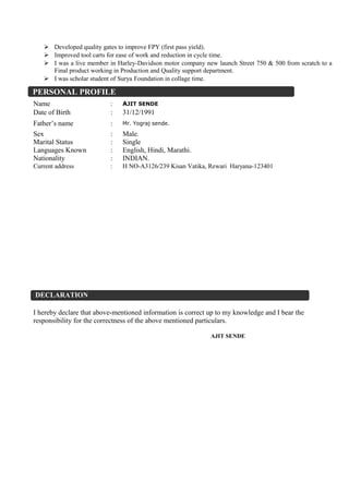  Developed quality gates to improve FPY (first pass yield).
 Improved tool carts for ease of work and reduction in cycle time.
 I was a live member in Harley-Davidson motor company new launch Street 750 & 500 from scratch to a
Final product working in Production and Quality support department.
 I was scholar student of Surya Foundation in collage time.
I hereby declare that above-mentioned information is correct up to my knowledge and I bear the
responsibility for the correctness of the above mentioned particulars.
AJIT SENDE
Name : AJIT SENDE
Date of Birth : 31/12/1991
Father’s name : Mr. Yograj sende.
Sex : Male.
Marital Status : Single
Languages Known : English, Hindi, Marathi.
Nationality : INDIAN.
Current address : H NO-A3126/239 Kisan Vatika, Rewari Haryana-123401
DECLARATION
PERSONAL PROFILE
 