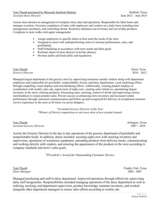 2 | P a g e
Zachary Skidmore
Tom Thumb purchased by Minyards Sunfresh Markets Bedford, Texas
Assistant Store Director June 2012 – June 2015
Assists store director in management of complete store sales and operations. Responsible for labor hours and
manages overtime. Oversees completion of tasks with employees and vendors on a daily basis including time
management, purchases, and controlling shrink. Routinely maintains out-of-stocks and out-of-date products.
Completes in store walks with upper management.
• Assign employees to specific duties to best meet the needs of the store
• Assigned to assist with underperforming stores to increase performance, sales, and
profitability.
• Staff Scheduling in accordance with store needs and labor goals
• Performs duties of store director in his/her absence
• Oversee audits and food safety and regulations
Tom Thumb Hurst, Texas
Grocery Director 2010 – 2012
Managed largest department in the grocery store by supervising numerous outside vendors along with department
employees and responsible for perishable, nonperishable, frozen, and dairy departments. Lead marketing efforts
through compelling visual displays and merchandising efforts. Additionally, creating product displays in
coordination with weekly sales ads, supervision of night crew, creating sales initiatives, maintaining largest
inventory in the store, ordering products, forecasting sales, stocking, control of shrink and supervising various
merchandisers to ensure product sales. Proven success in enhancing store inventory and increased vendor
performance through consistent communication and follow up and recognized for delivery of exceptional customer
service experience in the store at all times via secret shoppers.
*Awarded Grocery Director of the Year
*Winner of District competition to sale most units of new product launch
Tom Thumb Arlington, Texas
Assistant Grocery Director 2007 – 2010
Assists the Grocery Director in the day to day operations of the grocery department of perishable and
nonperishable foods. In addition, duties included: assisting night crew with stocking inventory and
supervision, operations of warehouse equipment, unloading products from delivery trucks, communicating
and working directly with vendors, and ensuring the appearances of the products in the store according to
company standards and store’s sales goals.
*President’s Award for Outstanding Customer Service
Tom Thumb Trophy Club, Texas
Dairy Manager 2002 - 2007
Managed purchasing and staff in dairy department. Improved operations through effectively supervising
daily staff assignments. Responsibilities included managing operations of the dairy department as well as
ordering, stocking, and department supervision, product knowledge, maintain inventory, and worked
alongside other department managers to ensure sales efforts according to weekly ads.
 