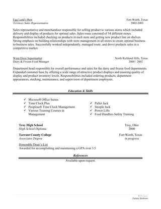 3 | P a g e
Zachary Skidmore
Egg Land’s Best Fort Worth, Texas
Territory Sales Representative 2002-2003
Sales representative and merchandiser responsible for selling product to various stores which included
delivery and display of products for optimal sales. Sales route consisted of 54 different stores.
Responsibilities included checking on products in each store and getting new product line on shelves.
Strong emphasis on building relationships with store management in all stores to create optimal business
to business sales. Successfully worked independently, managed route, and drove products sales in a
competitive market.
Winn Dixie Supermarket North Richland Hills, Texas
Dairy & Frozen Food Manager 2000 - 2002
Department head responsible for overall performance and sales for the dairy and frozen food departments.
Expanded customer base by offering a wide range of attractive product displays and ensuring quality of
display and product inventory levels. Responsibilities included ordering products, department
appearances, stocking, maintenance, and supervision of department employees.
Education & Skills
 Microsoft Office Suites
 Time Clock Plus
 Peoplesoft Time Clock Management
 Various Training Courses in
Management
 Pallet Jack
 Steeple Jack
 Power Lifts
 Food Handlers Safety Training
Troy High School Troy, Ohio
High School Diploma 2000
Tarrant County College Fort Worth, Texas
Associates Degree in progress
Honorable Dean’s List
Awarded for accomplishing and maintaining a GPA over 3.5
References
Available upon request.
 