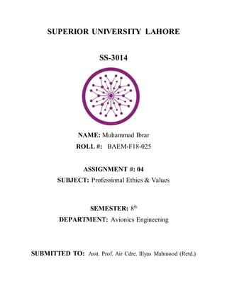 SUPERIOR UNIVERSITY LAHORE
SS-3014
NAME: Muhammad Ibrar
ROLL #: BAEM-F18-025
ASSIGNMENT #: 04
SUBJECT: Professional Ethics & Values
SEMESTER: 8th
DEPARTMENT: Avionics Engineering
SUBMITTED TO: Asst. Prof. Air Cdre. Illyas Mahmood (Retd.)
 