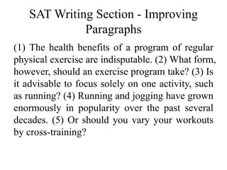 SAT Writing Section - Improving
Paragraphs
(1) The health benefits of a program of regular
physical exercise are indisputable. (2) What form,
however, should an exercise program take? (3) Is
it advisable to focus solely on one activity, such
as running? (4) Running and jogging have grown
enormously in popularity over the past several
decades. (5) Or should you vary your workouts
by cross-training?
 