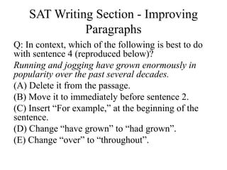 SAT Writing Section - Improving
Paragraphs
Q: In context, which of the following is best to do
with sentence 4 (reproduced below)?
Running and jogging have grown enormously in
popularity over the past several decades.
(A) Delete it from the passage.
(B) Move it to immediately before sentence 2.
(C) Insert “For example,” at the beginning of the
sentence.
(D) Change “have grown” to “had grown”.
(E) Change “over” to “throughout”.
 