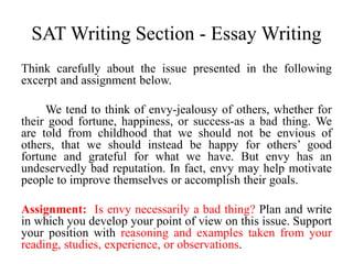SAT Writing Section - Essay Writing
Think carefully about the issue presented in the following
excerpt and assignment below.
We tend to think of envy-jealousy of others, whether for
their good fortune, happiness, or success-as a bad thing. We
are told from childhood that we should not be envious of
others, that we should instead be happy for others’ good
fortune and grateful for what we have. But envy has an
undeservedly bad reputation. In fact, envy may help motivate
people to improve themselves or accomplish their goals.
Assignment: Is envy necessarily a bad thing? Plan and write
in which you develop your point of view on this issue. Support
your position with reasoning and examples taken from your
reading, studies, experience, or observations.
 