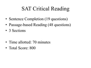 SAT Critical Reading
• Sentence Completion (19 questions)
• Passage-based Reading (48 questions)
• 3 Sections
• Time allotted: 70 minutes
• Total Score: 800
 