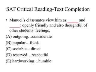 SAT Critical Reading-Text Completion
• Manuel’s classmates view him as _____ and
_____: openly friendly and also thoughtful of
other students’ feelings.
(A) outgoing…considerate
(B) popular…frank
(C) sociable…direct
(D) reserved…respectful
(E) hardworking…humble
 