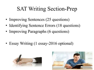 SAT Writing Section-Prep
• Improving Sentences (25 questions)
• Identifying Sentence Errors (18 questions)
• Improving Paragraphs (6 questions)
• Essay Writing (1 essay-2016 optional)
 