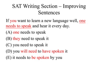 SAT Writing Section – Improving
Sentences
If you want to learn a new language well, one
needs to speak and hear it every day.
(A) one needs to speak
(B) they need to speak it
(C) you need to speak it
(D) you will need to have spoken it
(E) it needs to be spoken by you
 