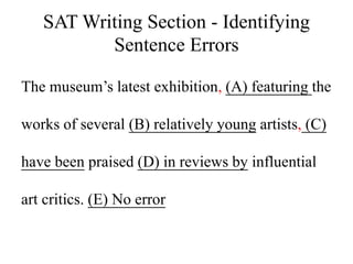 SAT Writing Section - Identifying
Sentence Errors
The museum’s latest exhibition, (A) featuring the
works of several (B) relatively young artists, (C)
have been praised (D) in reviews by influential
art critics. (E) No error
 
