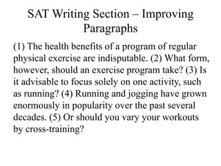 SAT Writing Section – Improving
Paragraphs
(1) The health benefits of a program of regular
physical exercise are indisputable. (2) What form,
however, should an exercise program take? (3) Is
it advisable to focus solely on one activity, such
as running? (4) Running and jogging have grown
enormously in popularity over the past several
decades. (5) Or should you vary your workouts
by cross-training?
 
