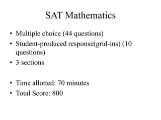 SAT Mathematics
• Multiple choice (44 questions)
• Student-produced response(grid-ins) (10
questions)
• 3 sections
• Time allotted: 70 minutes
• Total Score: 800
 