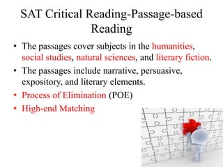 SAT Critical Reading-Passage-based
Reading
• The passages cover subjects in the humanities,
social studies, natural sciences, and literary fiction.
• The passages include narrative, persuasive,
expository, and literary elements.
• Process of Elimination (POE)
• High-end Matching
 
