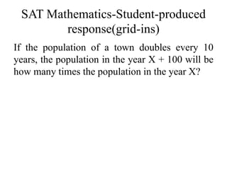 SAT Mathematics-Student-produced
response(grid-ins)
If the population of a town doubles every 10
years, the population in the year X + 100 will be
how many times the population in the year X?
 