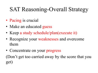 SAT Reasoning-Overall Strategy
• Pacing is crucial
• Make an educated guess
• Keep a study schedule/plan(execute it)
• Recognize your weaknesses and overcome
them
• Concentrate on your progress
(Don’t get too carried away by the score that you
get)
 