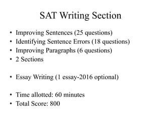 SAT Writing Section
• Improving Sentences (25 questions)
• Identifying Sentence Errors (18 questions)
• Improving Paragraphs (6 questions)
• 2 Sections
• Essay Writing (1 essay-2016 optional)
• Time allotted: 60 minutes
• Total Score: 800
 