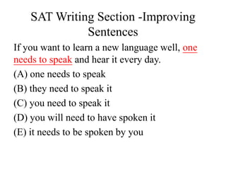SAT Writing Section -Improving
Sentences
If you want to learn a new language well, one
needs to speak and hear it every day.
(A) one needs to speak
(B) they need to speak it
(C) you need to speak it
(D) you will need to have spoken it
(E) it needs to be spoken by you
 