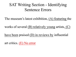 SAT Writing Section - Identifying
Sentence Errors
The museum’s latest exhibition, (A) featuring the
works of several (B) relatively young artists, (C)
have been praised (D) in reviews by influential
art critics. (E) No error
 