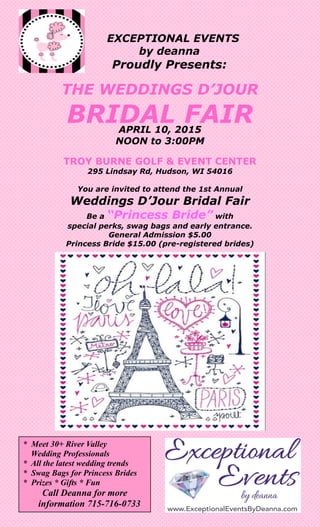 EXCEPTIONAL EVENTS
by deanna
Proudly Presents:
THE WEDDINGS D’JOUR
BRIDAL FAIRAPRIL 10, 2015
NOON to 3:00PM
TROY BURNE GOLF & EVENT CENTER
295 Lindsay Rd, Hudson, WI 54016
You are invited to attend the 1st Annual
Weddings D’Jour Bridal Fair
Be a “Princess Bride” with
special perks, swag bags and early entrance.
General Admission $5.00
Princess Bride $15.00 (pre-registered brides)
* Meet 30+ River Valley
Wedding Professionals
* All the latest wedding trends
* Swag Bags for Princess Brides
* Prizes * Gifts * Fun
Call Deanna for more
information 715-716-0733
 