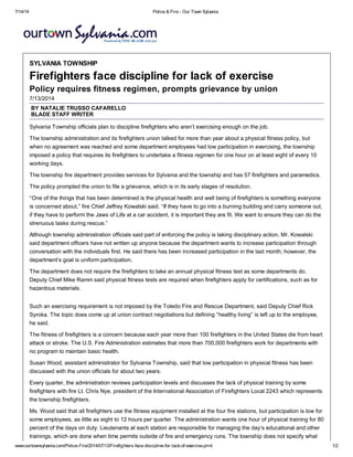 7/14/14 Police & Fire - Our Town Sylvania
www.ourtownsylvania.com/Police-Fire/2014/07/13/Firefighters-face-discipline-for-lack-of-exercise.print 1/2
SYLVANIA TOWNSHIP
Firefighters face discipline for lack of exercise
Policy requires fitness regimen, prompts grievance by union
7/13/2014
BY NATALIE TRUSSO CAFARELLO
BLADE STAFF WRITER
Sylvania Township officials plan to discipline firefighters who aren’t exercising enough on the job.
The township administration and its firefighters union talked for more than year about a physical fitness policy, but
when no agreement was reached and some department employees had low participation in exercising, the township
imposed a policy that requires its firefighters to undertake a fitness regimen for one hour on at least eight of every 10
working days.
The township fire department provides services for Sylvania and the township and has 57 firefighters and paramedics.
The policy prompted the union to file a grievance, which is in its early stages of resolution.
“One of the things that has been determined is the physical health and well being of firefighters is something everyone
is concerned about,” fire Chief Jeffrey Kowalski said. “If they have to go into a burning building and carry someone out,
if they have to perform the Jaws of Life at a car accident, it is important they are fit. We want to ensure they can do the
strenuous tasks during rescue.”
Although township administration officials said part of enforcing the policy is taking disciplinary action, Mr. Kowalski
said department officers have not written up anyone because the department wants to increase participation through
conversation with the individuals first. He said there has been increased participation in the last month; however, the
department’s goal is uniform participation.
The department does not require the firefighters to take an annual physical fitness test as some departments do.
Deputy Chief Mike Ramm said physical fitness tests are required when firefighters apply for certifications, such as for
hazardous materials.
Such an exercising requirement is not imposed by the Toledo Fire and Rescue Department, said Deputy Chief Rick
Syroka. The topic does come up at union contract negotiations but defining “healthy living” is left up to the employee,
he said.
The fitness of firefighters is a concern because each year more than 100 firefighters in the United States die from heart
attack or stroke. The U.S. Fire Administration estimates that more than 700,000 firefighters work for departments with
no program to maintain basic health.
Susan Wood, assistant administrator for Sylvania Township, said that low participation in physical fitness has been
discussed with the union officials for about two years.
Every quarter, the administration reviews participation levels and discusses the lack of physical training by some
firefighters with fire Lt. Chris Nye, president of the International Association of Firefighters Local 2243 which represents
the township firefighters.
Ms. Wood said that all firefighters use the fitness equipment installed at the four fire stations, but participation is low for
some employees, as little as eight to 12 hours per quarter. The administration wants one hour of physical training for 80
percent of the days on duty. Lieutenants at each station are responsible for managing the day’s educational and other
trainings, which are done when time permits outside of fire and emergency runs. The township does not specify what
 