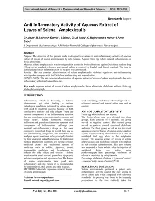 Vol. 2(4) Oct - Dec 2011 www.ijrpbsonline.com 1617
International Journal of Research in Pharmaceutical and Biomedical Sciences ISSN: 2229-3701
__________________________________________Research Paper
Anti Inflammatory Activity of Aqueous Extract of
Leaves of Solena Amplexicaulis
Ch.Arun1, R.Satheesh Kumar1, S.Srinu1, G.Lal Babu1, G.Raghavendra Kumar1 J.Amos
Babu1
1 Department of pharmacology, A.M.Reddy Memorial College of pharmacy, Narsarao pet.
ABSTRACT
Purpose: The objective of this present study is designed to evaluate its anti-inflammatory activity of aqueous
extract of leaves of solena amplexicaulis by sub cutanias. Against fresh egg white induced inflammation on
Swiss albino rats.
Methods: solena amplexicaulis was investigated for activity in Swiss albino rats against Diclofenac sodium drug
(20mg/kg) as standard reference and normal saline as control by Randall and Baroth method. The time to
achieve reduction of inflammation in the rat paw was determined.
Results: The sub cutanias .administration of solena amplexicaulis exhibited significant anti-inflammatory
activity when compare with the Diclofenac sodium drug and normal saline.
CONCLUSION: The sub cutanias administration of aqueous extract of leaves of solena amplexicaulis has anti-
inflammatory effect on Swiss albino rats.
Key words: aqueous extract of leaves of solena amplexicaulis, Swiss albino rats, diclofenac sodium, fresh egg
white, pletysmograph.
INTRODUCTION
Inflammation, which is basically, a defense
phenomenon yet often leading to serious
pathological conditions, is treated by various agents
with good to moderate success because of both
considerable toxicity and side effects. There are
various components to an inflammatory reaction
that can contribute to the associated symptoms and
tissue injury1
. Edema formation, leukocyte
infiltration and granuloma formation represent such
components of inflammation. Although non
steroidal anti-inflammatory drugs are the most
commonly prescribed drugs in world their use as
anti-inflammatory, anti pyretic, anti thrombotic and
analgesic agents continues to be principally limited
by their undesired side effects hence the traditional
medical practioners scientists are turning towards
medicinal plants and traditional system of
medicines such as siddha, Ayurveda, unani,
homeopathic medicines and formulations to
reduces the side effects and toxicity. Solena
amplexicaulis used to treat gonorrhea, dyspepsia,
asthma, constipation and spermatorrhea. The leaves
of solena amplexicaulis have good anti-
inflammatory activity. Hence it is recommended
for inflammation, skin lesions and skin diseases.
METHODS: Materials: Aqueous extract of leaves
of solena amplexicaulis
________________________________________
*Address for correspondence:
E-mail: sateesh.ragam@gmail.com
used as test drug. Diclofenac sodium drug Used as
reference standard and normal saline was used as
control.
ANTI-INFLAMMATORY ACTIVITY:
Fresh egg white induced paw edema:
The Swiss albino rats were divided into three
groups. Each consists of 4 animals, one group
served as negative control. The second group
served as positive control (received diclofenac
sodium). The third group served as test (received
aqueous extract of leaves of solena amplexicaulis).
Edema was induced by administration of 0.75ml of
undiluted fresh egg white in the sub-plantar
region3
. The aqueous extract of leaves of solena
amplexicaulis and diclofenac sodium were applied
as sub cutanias administration. The paw volume
was measured at 0min.-60min. after the injection of
undiluted fresh egg white using
plethysmograph.Then percentage inhibition of
edema is calculated by using formula.
Percentage inhibition of edema = [(mean of control
– mean of test) / mean of control] *100
RESULTS AND DISCUSSION:
Solena amplexicaulis produced a potent anti-
inflammatory activity against the paw edema in
Swiss albino rats when compared with reference
standards the potency was found to be inversely
proportional to the time (table-1) taken for
 