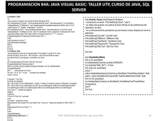 PROGRAMACION B4A: JAVA VISUAL BASIC: TALLER UTP, CURSO DE JAVA, SQL
SERVER
Sub Button1_Click
Try
' aqui se hace la conexion con la base de datos SQLserver 2019
'sql1.InitializeAsync("Connect", "net.sourceforge.jtds.jdbc.Driver", "jdbc:jtds:sqlserver:" & ConnectStr &
";databaseName=" & DBName & ";user=skdata;password=shopkeeper;appname=SKMJL;wsid=" & S &
";loginTimeout=10", "skdata", "shopkeeper") 'sql 2012
sql1.InitializeAsync("sql1", "net.sourceforge.jtds.jdbc.Driver", "jdbc:jtds:sqlserver:" & ConnStr.Text &
";databaseName=" & DBName.Text & ";user=" & UserName.Text & ";password=" & PasswordTb.Text &
";appname=SKMJL;wsid=TEST;loginTimeout=10;socketTimeout=10", "", "") 'sql 2012
ProgressDialogShow("Tratando de conectar Server SQL ")
Catch
Log("connection con error ")
Log(LastException.Message)
Return
End Try
End Sub
Sub Button2_Click
' aqui se ejecuta el query de la consulta select P from tabala V_grupo1IL131 vista;
Dim MS As String, Xcon As Int ' MS= Edit.text = SQLText.text recibe los datos
Dim BB As String ' para espaciar y concatenar con coma;
Try
sql1.ExecQueryAsync("QryTest", SQLText.Text, Null)
ProgressDialogShow("Executing Query")
Wait For QryTest_QueryComplete (Success As Boolean, Crsr As JdbcResultSet)
ProgressDialogHide
BB= " ; " ' para espaciar con coma;
'iis="x(i)= " & i & " yp = " & yps ' concatenar las variables
'ListaC= iis & yp
If Success = True Then
Do While Crsr.NextRow
'MS = MS & CRLF & Crsr.GetString2(2) ' 0=llave, 1=cedula, 2=nombre, 5=ahorro, 6=Navidad, 7=prendario
MS = MS & CRLF & Crsr.GetString2(1) & CRLF & Crsr.GetString2(2) & BB & Crsr.GetString2(3) & BB &
Crsr.GetString2(4) & BB & Crsr.GetString2(5) & BB & Crsr.GetString2(6) & BB & Crsr.GetString2(7)
Xcon=Xcon+1 ' contador de registros
Sleep(0)
Log(Xcon)
'If Xcon=10 Then Exit para salir
Loop
Crsr.Close ' cerramos el cursor
MsgboxAsync("Utp Consula HPII Java listaOk Top " & Xcon & " Valores de variables" & CRLF & MS, "")
Else
MsgboxAsync("Error en el Query ","")
End If
Catch
Log(LastException)
MsgboxAsync(LastException,"")
End Try
End Sub
Sub Activity_Pause (UserClosed As Boolean)
' comentarios comando: Pref.SetString("clave", "valor")
' se utiliza para guardar una cadena de texto (String) en las preferencias del
dispositivo, es decir,
' en un almacenamiento persistente que permanece incluso después de cerrar la
aplicación.
Pref.setString("ConnStr", ConnStr.Text)
Pref.setString("DBName", DBName.Text)
Pref.setString("UserName", UserName.Text)
Pref.setString("PasswordTb", PasswordTb.Text)
Pref.setString("SQLText", SQLText.Text)
End Sub
Sub DisableStrictMode
Dim jo As JavaObject
jo.InitializeStatic("android.os.Build.VERSION")
If jo.GetField("SDK_INT") > 9 Then
Dim policy As JavaObject
policy =
policy.InitializeNewInstance("android.os.StrictMode.ThreadPolicy.Builder", Null)
policy = policy.RunMethodJO("permitAll", Null).RunMethodJO("build", Null)
Dim sm As JavaObject
sm.InitializeStatic("android.os.StrictMode").RunMethod("setThreadPolicy",
Array(policy))
End If
End Sub
10/02/2026 Prof. Ing Emilio Batista him, Sql, java, b4a 16
 