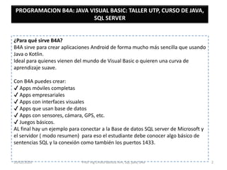 ¿Para qué sirve B4A?
B4A sirve para crear aplicaciones Android de forma mucho más sencilla que usando
Java o Kotlin.
Ideal para quienes vienen del mundo de Visual Basic o quieren una curva de
aprendizaje suave.
Con B4A puedes crear:
Apps móviles completas
Apps empresariales
Apps con interfaces visuales
Apps que usan base de datos
Apps con sensores, cámara, GPS, etc.
Juegos básicos.
AL final hay un ejemplo para conectar a la Base de datos SQL server de Microsoft y
el servidor ( modo resumen) para eso el estudiante debe conocer algo básico de
sentencias SQL y la conexión como también los puertos 1433.
PROGRAMACION B4A: JAVA VISUAL BASIC: TALLER UTP, CURSO DE JAVA,
SQL SERVER
10/02/2026 Prof. Ing Emilio Batista him, Sql, java, b4a 2
 