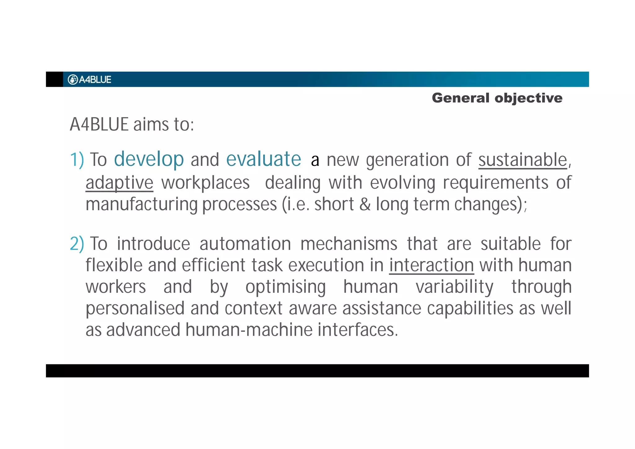 General objective
A4BLUE aims to:
1) To develop and evaluate a new generation of sustainable,
adaptive workplaces dealing with evolving requirements of
manufacturing processes (i.e. short & long term changes);
2) To introduce automation mechanisms that are suitable for
flexible and efficient task execution in interaction with human
workers and by optimising human variability through
personalised and context aware assistance capabilities as well
as advanced human-machine interfaces.
 