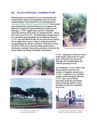 4114800114300IIIPLANT SUPPLIER / COORDINATOR<br />Container grown trees. Top & below leftKnowing only too well that it is never economically and commercially viable, if not impossible, that one nursery could propagate all the plants for any landscaping job, Luzonica Garden Master Corporation (LGMC) has trained and commissioned experienced growers in Laguna and Bulacan to augment its plant production in Quezon and Batangas.  LGMC supplies these growers with plant materials and buys them back at a designated date.  This is one trade secret of LGMC.  By eliminating a big portion of its overhead in growing plants for its landscape business, LGMC can well afford to offer the best price in the market.  Given ample time to grow a client’s requirement before actual planting, the client is  quoted at  farm prices which are 25% to 50% lower than prevailing market prices.  Obviously, a marked –down price generates savings for the client without sacrificing the quality of the plants.<br />left165100<br />LGMC  maintains a 10 hectare farm in Bo. Palola, Quezon for its export and a 30 hectare tree nursery in Batangas for its landscaping and contract growing services.<br />As coordinator, LGMC shares with the prospective client its vast contacts of suppliers and growers.  LGMC’s expertise is very useful in quality control and plant selection.<br />-11430056515                                                                                     LGMC takes care of all the                 <br />                                                                                             legworkby doing the purchasing<br />                                                                                             and ensuring the delivery of the<br />                                                                                             purchases on time for a minimal <br />Arch. Nonie So, Mr. Velarde and Mr. Bill HandBehind  newly planted coconut trees at Mimosa Newly Planted Trees at Mimosa  with state of the art irrigation system.3543300323215                                                                                             service fee.<br />
