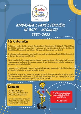 AMBASADA E PARЁ E FЁMIJЁVE
NЁ BOTЁ – MEGJASHI
1992-2022
Për Аmbasadën
Ambasada e parë e fëmijëve në botë-Megjashi është themeluar më datë 29 prill 1992 në Shkup
dhe është organizata e parë qytetare e regjistruar për mbrojtjen dhe të drejtat e fëmijëve në
Republikën e Maqedonisë, me vizionin - Një botë më të drejtë për çdo fëmijë!
Si një nga organizatat e pakta me shumë besim ndër qytetarët sot, Megjashi është sinonim i
të drejtave dhe mirëqenies së fëmijëve.
Vite të tëra është një nga organizatat e njohura për qytetarët , por edhe partner i përkushtuar
i organizatave dhe nismave të shumta qytetare, rrjeteve, institucioneve publike, mediave dhe
kompanive nga vendi dhe jashtë.
Megjashi është e njohur për numrin e madh të aktiviteteve, organizatë e cila është e zëshme
për çështjet më të zjarrta sociale që prekin fëmijët.
Organizatë e pavarur nga partia, me pasqyrë të qartë të problemeve dhe nevojave sociale,
falë shërbimeve dhe përbërësve të saj, është gjithmonë e gatshme që t’u përgjigjet të gjitha
sfidave dërrmuese, pavarësisht nga portofoli aktual i projektit.
02/2465-316-Megjashi
071-399-079-QZHK shërbimi
070-390-632-AloBushavko
www.childrensembassy.org.mk
info@childrensembassy.org.mk
Rruga: Kosta Novakoviq 22a
Kontakt:
Të gjitha idealet e kësaj
bote nuk i vlejnë lotët
e një fëmije
F.M.Dostoevski
070 390 632
 
