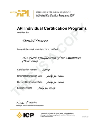API Individual Certification Programs
certifies that
Daniel Suarez
has met the requirements to be a certified
API-QUTE Qualification of UT Examiners
(Detection)
Certification Number 67172
Original Certification Date July 31, 2016
Current Certification Date July 31, 2016
Expiration Date July 31, 2019
This is acopy, theoriginal has goldfoil typeset. Toverifyauthenticity
pleasegotohttp://myicp.api.org/inspectorsearch/ andfollowinstructions
toverifyinspectors’ status.
 