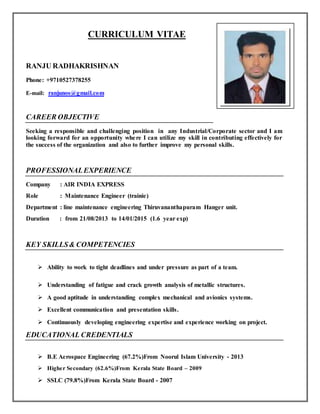 CURRICULUM VITAE
RANJU RADHAKRISHNAN
Phone: +9710527378255
E-mail: ranjunos@gmail.com
CAREER OBJECTIVE
Seeking a responsible and challenging position in any Industrial/Corporate sector and I am
looking forward for an opportunity where I can utilize my skill in contributing effectively for
the success of the organization and also to further improve my personal skills.
PROFESSIONALEXPERIENCE
Company : AIR INDIA EXPRESS
Role : Maintenance Engineer (trainie)
Department : line maintenance engineering Thiruvananthapuram Hanger unit.
Duration : from 21/08/2013 to 14/01/2015 (1.6 year exp)
KEY SKILLS& COMPETENCIES
 Ability to work to tight deadlines and under pressure as part of a team.
 Understanding of fatigue and crack growth analysis of metallic structures.
 A good aptitude in understanding complex mechanical and avionics systems.
 Excellent communication and presentation skills.
 Continuously developing engineering expertise and experience working on project.
EDUCATIONAL CREDENTIALS
 B.E Aerospace Engineering (67.2%)From Noorul Islam University - 2013
 Higher Secondary (62.6%)From Kerala State Board – 2009
 SSLC (79.8%)From Kerala State Board - 2007
 