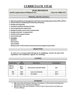 CURRICULUM VITAE
PERSONAL ABILITIES AND SKILLS
 MBA (Human Resource Management and Finance) from Babu Banarsi Das (NIIT) (UPTU).
 Excellentabilityto establishgood relationshipwithpeople.
 Reliable and responsible
 Innovative and able to developnewideas.
 Convincingskillswith a logical mind.
 Managementskills,work as team or group leader.
 Strongly committed to assignedwork.
 Proficientwithcomputer literate.
 Internetand email.
 Strengths:
Optimistic
Hard working
Self-Confident
Abilityto work inmulti cultural environmentand encouragementpersonality
OBJECTIVES
To work in an environment that will help me in contributing towards the goals of the
organization and continuously upgrade my knowledge.
ACADEMIC
Qualification
Year
Passed
Board/Univ. Percentage %
MBA-1yr
( HR and
Finance)
2013 -
2015
Babu Banarsi Das-NIIT (UPTU) 65%
BBA 2013 Luck now University 63 %
12th 2010 U.P. Board 58 %
INTERNSHIP
 BBA Internship with Naukari Solutions Consultancy in Recruitment and Selections
Placements Aviva Life Insurance (45Days).
 MBA HR Internship with Hindustan Times of India in Recruitment and Selections
Process (45days).
SEJAL SRIVASTAVA
Mail ID: sejalsrivastava1993@gmail.com Phone No.:9044613193
 