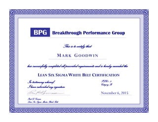 This is to certify that
has successfully completed all prescribed requirements and is hereby awarded the
LEAN SIX SIGMAWHITE BELT CERTIFICATION
November 6, 2015
M A R K G O O DW I N
Breakthrough Performance Group
In testimony whereof,
I have subscribed my signature
Paul D. Gormas
Lean Six Sigma Master Black Belt
PDU’s : 3
CategoryB
BPG
 