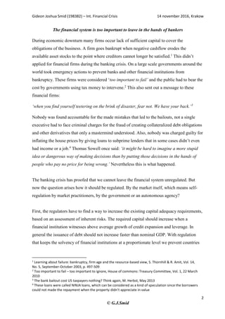 Gideon Joshua Smid (198382) – Int. Financial Crisis 14 november 2016, Krakow
2
© G.J.Smid
The financial system is too important to leave in the hands of bankers
During economic downturn many firms occur lack of sufficient capital to cover the
obligations of the business. A firm goes bankrupt when negative cashflow erodes the
available asset stocks to the point where creditors cannot longer be satisfied.1
This didn’t
applied for financial firms during the banking crisis. On a large scale governments around the
world took emergency actions to prevent banks and other financial institutions from
bankruptcy. These firms were considered ‘too important to fail’ and the public had to bear the
cost by governments using tax money to intervene.2
This also sent out a message to these
financial firms:
‘when you find yourself teetering on the brink of disaster, fear not. We have your back.’3
Nobody was found accountable for the made mistakes that led to the bailouts, not a single
executive had to face criminal charges for the fraud of creating collateralized debt obligations
and other derivatives that only a mastermind understood. Also, nobody was charged guilty for
inflating the house prices by giving loans to subprime lenders that in some cases didn’t even
had income or a job.4
Thomas Sowell once said: ‘it might be hard to imagine a more stupid
idea or dangerous way of making decisions than by putting those decisions in the hands of
people who pay no price for being wrong.’ Nevertheless this is what happened.
The banking crisis has proofed that we cannot leave the financial system unregulated. But
now the question arises how it should be regulated. By the market itself, which means self-
regulation by market practitioners, by the government or an autonomous agency?
First, the regulators have to find a way to increase the existing capital adequacy requirements,
based on an assessment of inherent risks. The required capital should increase when a
financial institution witnesses above average growth of credit expansion and leverage. In
general the issuance of debt should not increase faster than nominal GDP. With regulation
that keeps the solvency of financial institutions at a proportionate level we prevent countries
1
Learning about failure: bankruptcy, firm age and the resource-based view, S. Thornhill & R. Amit, Vol. 14,
No. 5, September-October 2003, p. 497-509
2
Too important to fail – too important to ignore, House of commons: Treasury Committee, Vol. 1, 22 March
2010
3
The bank bailout cost US taxpayers nothing? Think again, M. Herbst, May 2013
4
These loans were called NINJA loans, which can be considered as a kind of speculation since the borrowers
could not made the repayment when the property didn’t appreciate in value
 