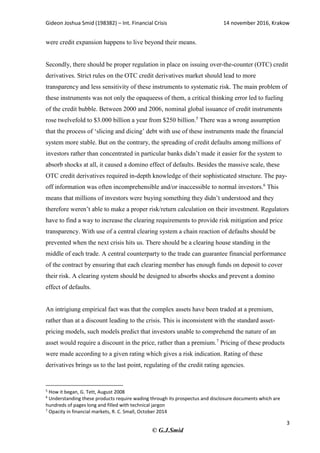 Gideon Joshua Smid (198382) – Int. Financial Crisis 14 november 2016, Krakow
3
© G.J.Smid
were credit expansion happens to live beyond their means.
Secondly, there should be proper regulation in place on issuing over-the-counter (OTC) credit
derivatives. Strict rules on the OTC credit derivatives market should lead to more
transparency and less sensitivity of these instruments to systematic risk. The main problem of
these instruments was not only the opaqueess of them, a critical thinking error led to fueling
of the credit bubble. Between 2000 and 2006, nominal global issuance of credit instruments
rose twelvefold to $3.000 billion a year from $250 billion.5
There was a wrong assumption
that the process of ‘slicing and dicing’ debt with use of these instruments made the financial
system more stable. But on the contrary, the spreading of credit defaults among millions of
investors rather than concentrated in particular banks didn’t made it easier for the system to
absorb shocks at all, it caused a domino effect of defaults. Besides the massive scale, these
OTC credit derivatives required in-depth knowledge of their sophisticated structure. The pay-
off information was often incomprehensible and/or inaccessible to normal investors.6
This
means that millions of investors were buying something they didn’t understood and they
therefore weren’t able to make a proper risk/return calculation on their investment. Regulators
have to find a way to increase the clearing requirements to provide risk mitigation and price
transparency. With use of a central clearing system a chain reaction of defaults should be
prevented when the next crisis hits us. There should be a clearing house standing in the
middle of each trade. A central counterparty to the trade can guarantee financial performance
of the contract by ensuring that each clearing member has enough funds on deposit to cover
their risk. A clearing system should be designed to absorbs shocks and prevent a domino
effect of defaults.
An intrigiung empirical fact was that the complex assets have been traded at a premium,
rather than at a discount leading to the crisis. This is inconsistent with the standard asset-
pricing models, such models predict that investors unable to comprehend the nature of an
asset would require a discount in the price, rather than a premium.7
Pricing of these products
were made according to a given rating which gives a risk indication. Rating of these
derivatives brings us to the last point, regulating of the credit rating agencies.
5
How it began, G. Tett, August 2008
6
Understanding these products require wading through its prospectus and disclosure documents which are
hundreds of pages long and filled with technical jargon
7
Opacity in financial markets, R. C. Small, October 2014
 