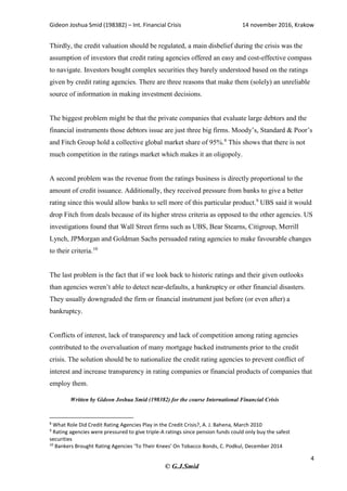 Gideon Joshua Smid (198382) – Int. Financial Crisis 14 november 2016, Krakow
4
© G.J.Smid
Thirdly, the credit valuation should be regulated, a main disbelief during the crisis was the
assumption of investors that credit rating agencies offered an easy and cost-effective compass
to navigate. Investors bought complex securities they barely understood based on the ratings
given by credit rating agencies. There are three reasons that make them (solely) an unreliable
source of information in making investment decisions.
The biggest problem might be that the private companies that evaluate large debtors and the
financial instruments those debtors issue are just three big firms. Moody’s, Standard & Poor’s
and Fitch Group hold a collective global market share of 95%.8
This shows that there is not
much competition in the ratings market which makes it an oligopoly.
A second problem was the revenue from the ratings business is directly proportional to the
amount of credit issuance. Additionally, they received pressure from banks to give a better
rating since this would allow banks to sell more of this particular product.9
UBS said it would
drop Fitch from deals because of its higher stress criteria as opposed to the other agencies. US
investigations found that Wall Street firms such as UBS, Bear Stearns, Citigroup, Merrill
Lynch, JPMorgan and Goldman Sachs persuaded rating agencies to make favourable changes
to their criteria.10
The last problem is the fact that if we look back to historic ratings and their given outlooks
than agencies weren’t able to detect near-defaults, a bankruptcy or other financial disasters.
They usually downgraded the firm or financial instrument just before (or even after) a
bankruptcy.
Conflicts of interest, lack of transparency and lack of competition among rating agencies
contributed to the overvaluation of many mortgage backed instruments prior to the credit
crisis. The solution should be to nationalize the credit rating agencies to prevent conflict of
interest and increase transparency in rating companies or financial products of companies that
employ them.
Written by Gideon Joshua Smid (198382) for the course International Financial Crisis
8
What Role Did Credit Rating Agencies Play in the Credit Crisis?, A. J. Bahena, March 2010
9
Rating agencies were pressured to give triple-A ratings since pension funds could only buy the safest
securities
10
Bankers Brought Rating Agencies ‘To Their Knees’ On Tobacco Bonds, C. Podkul, December 2014
 