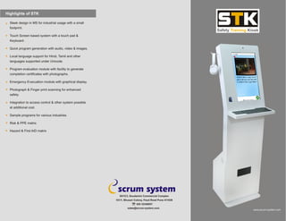 Highlights of STK
sales@scrum-system.com
501/C3, Soudamini Commercial Complex
101/1, Bhusari Colony, Paud Road Pune 411038
020 32348057
Sleek design in MS for industrial usage with a small
footprint.
Touch Screen based system with a touch pad &
Keyboard .
Quick program generation with audio, video & images.
Local language support for Hindi, Tamil and other
languages supported under Unicode.
Program evaluation module with facility to generate
completion certificates with photographs.
Emergency Evacuation module with graphical display.
Photograph & Finger print scanning for enhanced
safety.
Integration to access control & other system possible
at additional cost.
Sample programs for various industries.
Risk & PPE
Hazard & First AID
matrix
matrix
www.scrum-system.com
 